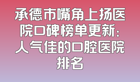 承德市嘴角上扬医院口碑榜单更新：人气佳的口腔医院排名
