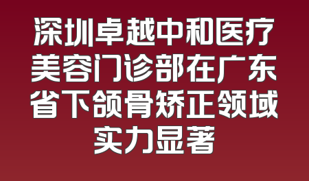 深圳卓越中和医疗美容门诊部在广东省下颌骨矫正领域实力显著