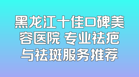 黑龙江十佳口碑美容医院 专业祛疤与祛斑服务推荐