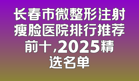 长春市微整形注射瘦脸医院排行推荐前十，2025精选名单