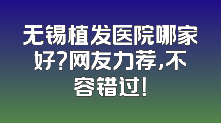 无锡植发医院哪家好？网友力荐，不容错过！