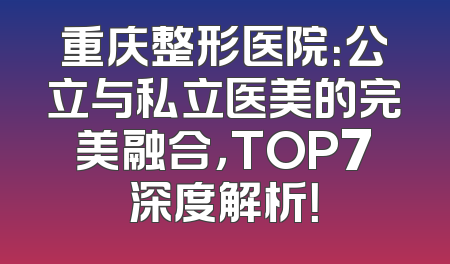 重庆整形医院：公立与私立医美的完美融合，TOP7深度解析！