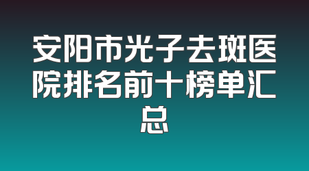 安阳市光子去斑医院排名前十榜单汇总