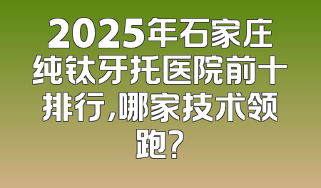 2025年石家庄纯钛牙托医院前十排行，哪家技术领跑？