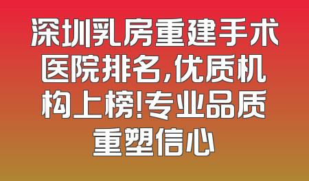 深圳乳房重建手术医院排名，优质机构上榜！专业品质重塑信心