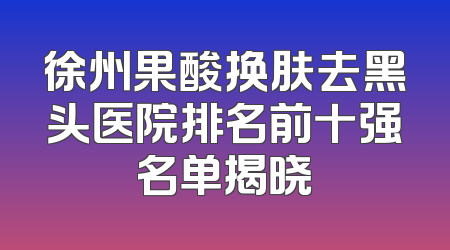 徐州果酸换肤去黑头医院排名前十强名单揭晓