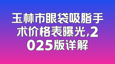 玉林市眼袋吸脂手术价格表曝光，2025版详解