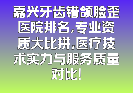 嘉兴牙齿错颌脸歪医院排名，专业资质大比拼，医疗技术实力与服务质量对比！