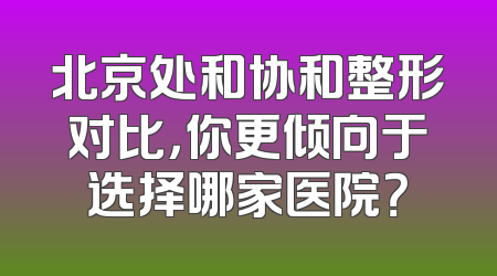 北京处和协和整形对比，你更倾向于选择哪家医院？