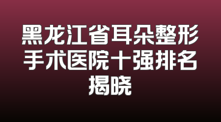 黑龙江省耳朵整形手术医院十强排名揭晓