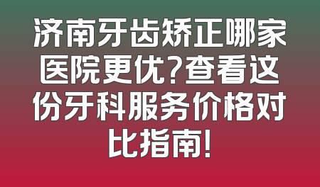 济南牙齿矫正哪家医院更优？查看这份牙科服务价格对比指南！