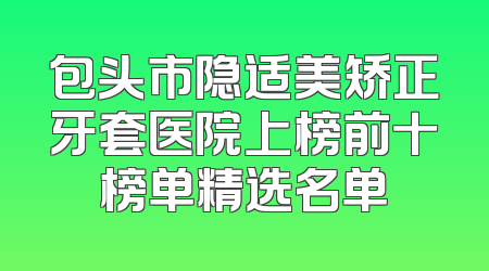 包头市隐适美矫正牙套医院上榜前十榜单精选名单