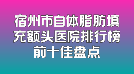 宿州市自体脂肪填充额头医院排行榜前十佳盘点