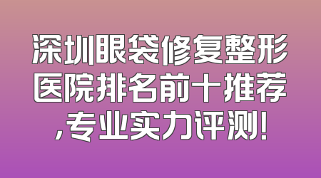 深圳眼袋修复整形医院排名前十推荐，专业实力评测！