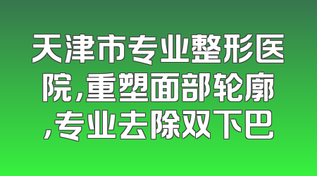 天津市专业整形医院，重塑面部轮廓，专业去除双下巴