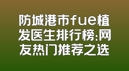 防城港市fue植发医生排行榜：网友热门推荐之选