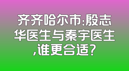 齐齐哈尔市：殷志华医生与秦宇医生，谁更合适？