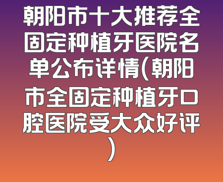 朝阳市十大推荐全固定种植牙医院名单公布详情（朝阳市全固定种植牙口腔医院受大众好评）