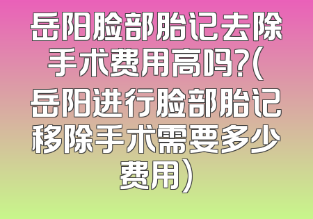 岳阳脸部胎记去除手术费用高吗？(岳阳进行脸部胎记移除手术需要多少费用)