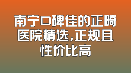 南宁口碑佳的正畸医院精选，正规且性价比高