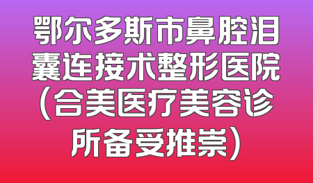 鄂尔多斯市鼻腔泪囊连接术整形医院（合美医疗美容诊所备受推崇）
