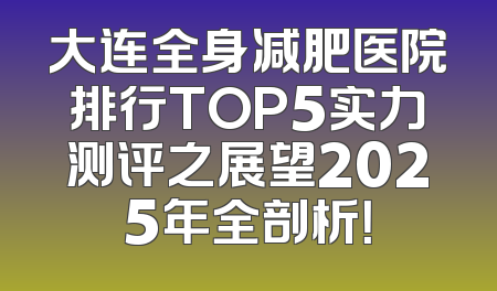 大连全身减肥医院排行TOP5实力测评之展望2025年全剖析！