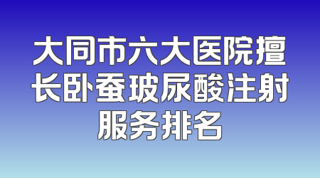 大同市六大医院擅长卧蚕玻尿酸注射服务排名
