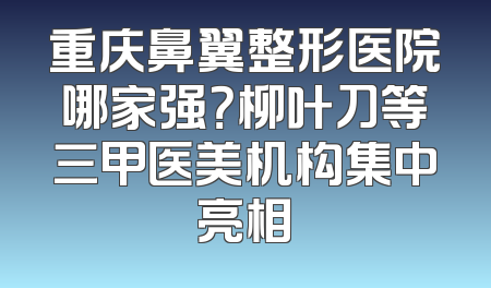 重庆鼻翼整形医院哪家强？柳叶刀等三甲医美机构集中亮相