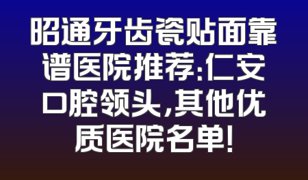 昭通牙齿瓷贴面靠谱医院推荐：仁安口腔领头，其他优质医院名单！