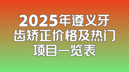 2025年遵义牙齿矫正价格及热门项目一览表