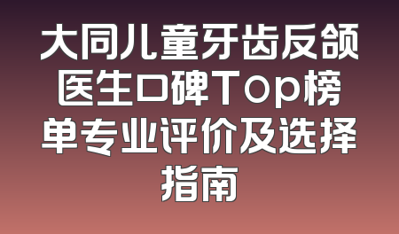 大同儿童牙齿反颌医生口碑Top榜单专业评价及选择指南