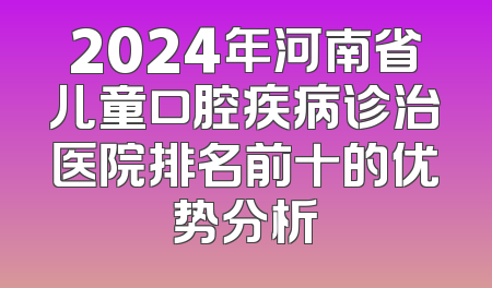 2024年河南省儿童口腔疾病诊治医院排名前十的优势分析