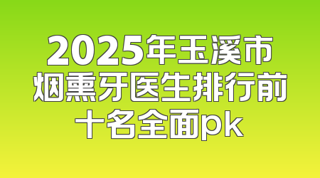 2025年玉溪市烟熏牙医生排行前十名全面pk