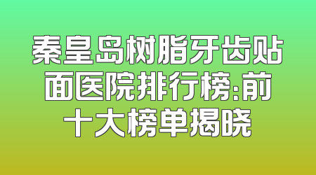 秦皇岛树脂牙齿贴面医院排行榜：前十大榜单揭晓