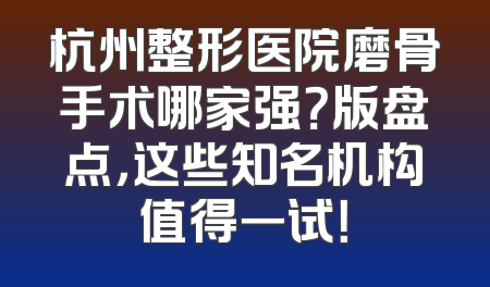 杭州整形医院磨骨手术哪家强？版盘点，这些知名机构值得一试！