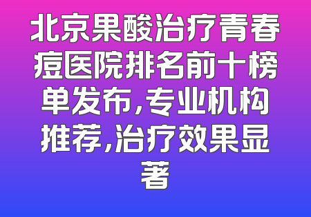 北京果酸治疗青春痘医院排名前十榜单发布，专业机构推荐，治疗效果显著