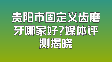 贵阳市固定义齿磨牙哪家好？媒体评测揭晓