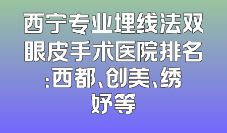 西宁专业埋线法双眼皮手术医院排名：西都、创美、绣妤等