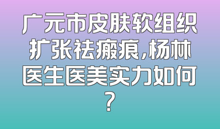 广元市皮肤软组织扩张祛瘢痕，杨林医生医美实力如何？
