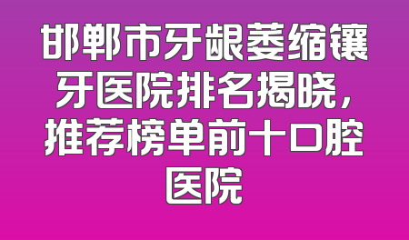 邯郸市牙龈萎缩镶牙医院排名揭晓，推荐榜单前十口腔医院