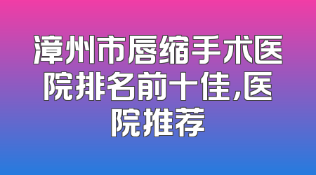 漳州市唇缩手术医院排名前十佳，医院推荐