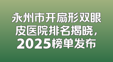 永州市开扇形双眼皮医院排名揭晓，2025榜单发布