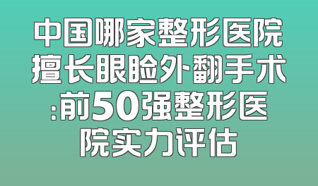 中国哪家整形医院擅长眼睑外翻手术：前50强整形医院实力评估