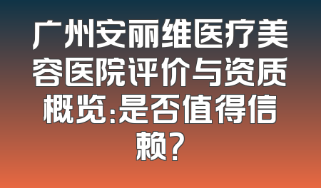 广州安丽维医疗美容医院评价与资质概览：是否值得信赖？