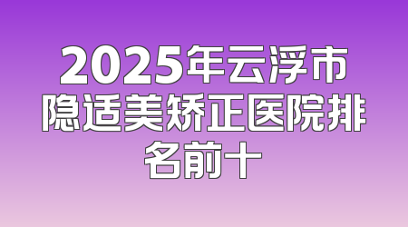 2025年云浮市隐适美矫正医院排名前十