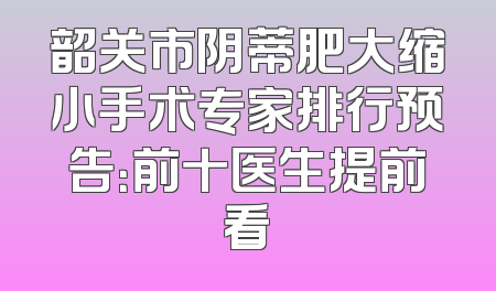 韶关市阴蒂肥大缩小手术专家排行预告：前十医生提前看