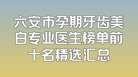 六安市孕期牙齿美白专业医生榜单前十名精选汇总