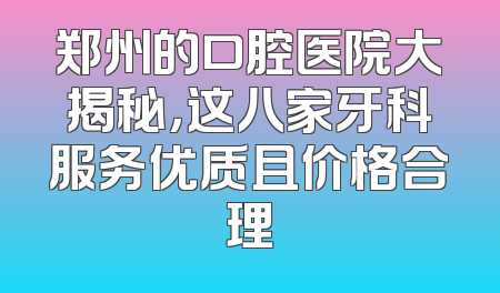 郑州的口腔医院大揭秘，这八家牙科服务优质且价格合理