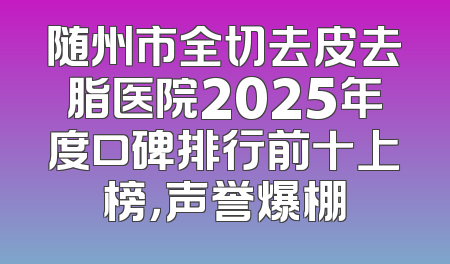 随州市全切去皮去脂医院2025年度口碑排行前十上榜，声誉爆棚