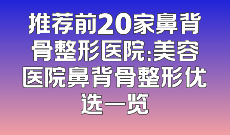 推荐前20家鼻背骨整形医院：美容医院鼻背骨整形优选一览